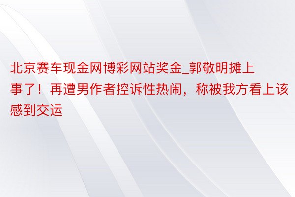 北京赛车现金网博彩网站奖金_郭敬明摊上事了！再遭男作者控诉性热闹，称被我方看上该感到交运