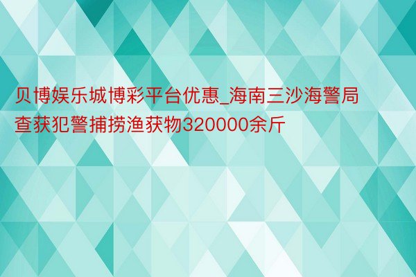 贝博娱乐城博彩平台优惠_海南三沙海警局查获犯警捕捞渔获物320000余斤