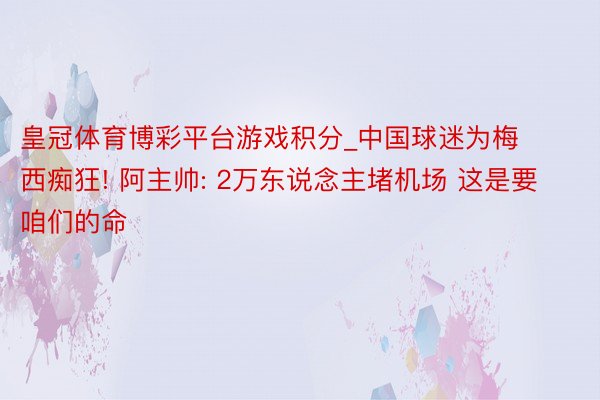 皇冠体育博彩平台游戏积分_中国球迷为梅西痴狂! 阿主帅: 2万东说念主堵机场 这是要咱们的命