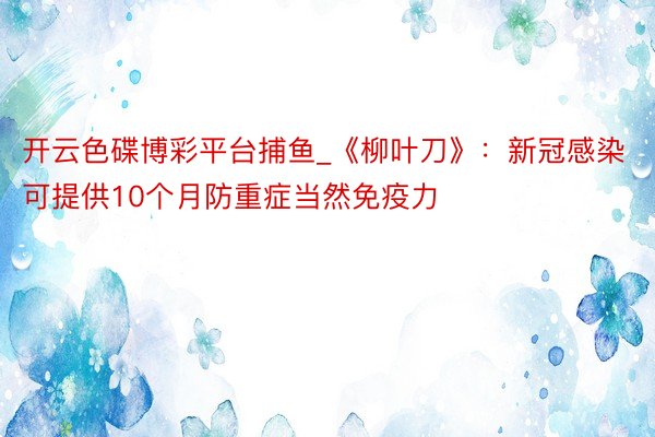 开云色碟博彩平台捕鱼_《柳叶刀》：新冠感染可提供10个月防重症当然免疫力